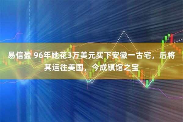 易信盈 96年她花3万美元买下安徽一古宅，后将其运往美国，今成镇馆之宝