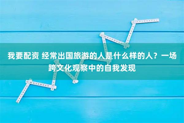 我要配资 经常出国旅游的人是什么样的人？一场跨文化观察中的自我发现