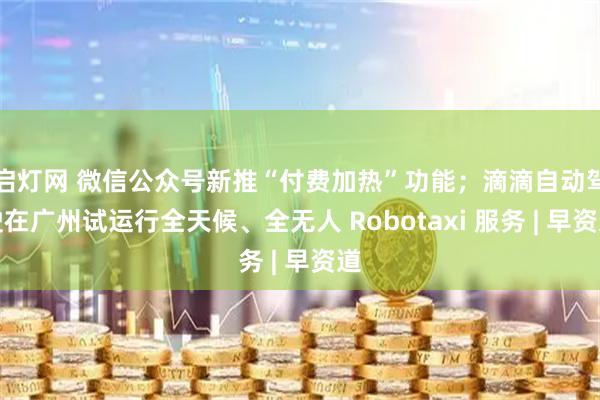 启灯网 微信公众号新推“付费加热”功能；滴滴自动驾驶在广州试运行全天候、全无人 Robotaxi 服务 | 早资道
