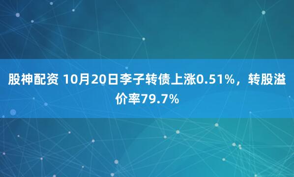 股神配资 10月20日李子转债上涨0.51%，转股溢价率79.7%