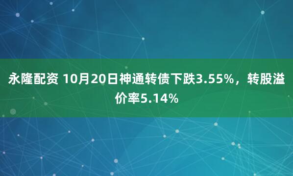 永隆配资 10月20日神通转债下跌3.55%，转股溢价率5.14%