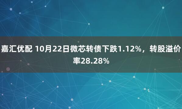 嘉汇优配 10月22日微芯转债下跌1.12%，转股溢价率28.28%