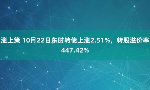 涨上策 10月22日东时转债上涨2.51%，转股溢价率447.42%