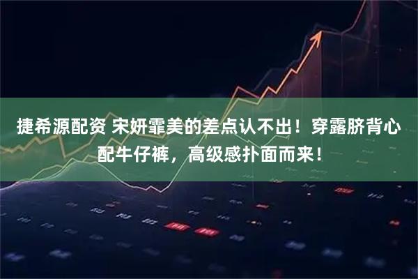 捷希源配资 宋妍霏美的差点认不出！穿露脐背心配牛仔裤，高级感扑面而来！