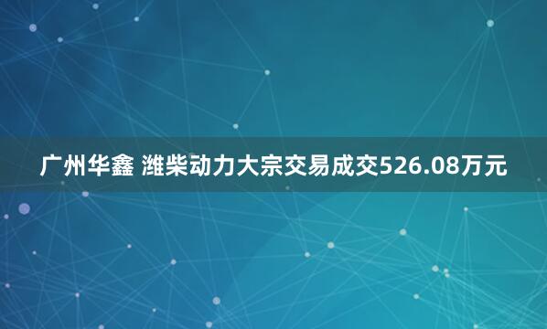 广州华鑫 潍柴动力大宗交易成交526.08万元