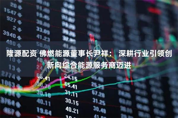 隆源配资 佛燃能源董事长尹祥： 深耕行业引领创新向综合能源服务商迈进