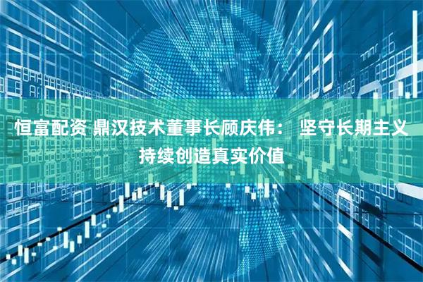 恒富配资 鼎汉技术董事长顾庆伟： 坚守长期主义持续创造真实价值