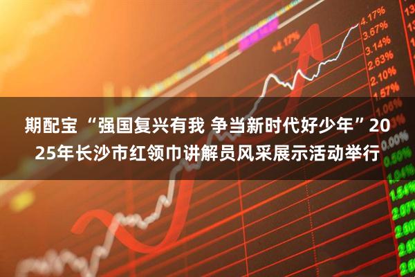 期配宝 “强国复兴有我 争当新时代好少年”2025年长沙市红领巾讲解员风采展示活动举行