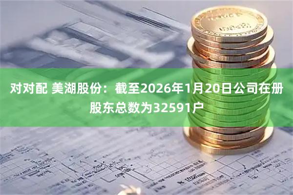 对对配 美湖股份：截至2026年1月20日公司在册股东总数为32591户