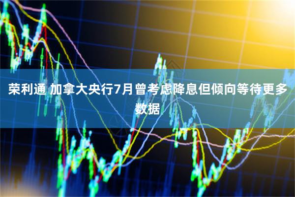 荣利通 加拿大央行7月曾考虑降息但倾向等待更多数据