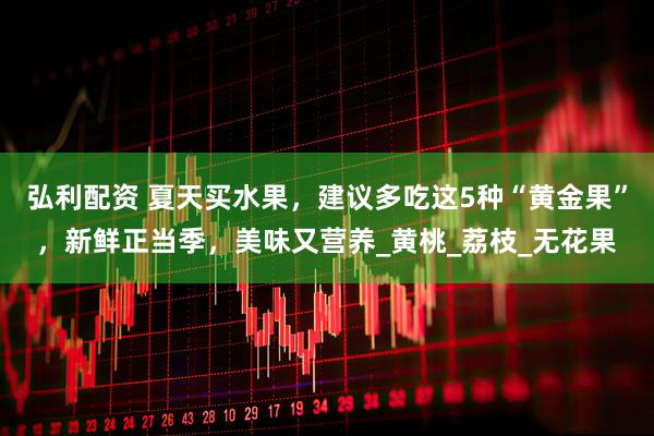 弘利配资 夏天买水果，建议多吃这5种“黄金果”，新鲜正当季，美味又营养_黄桃_荔枝_无花果