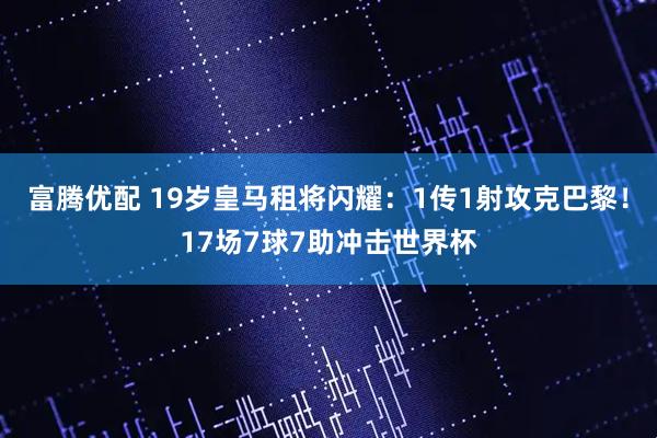 富腾优配 19岁皇马租将闪耀：1传1射攻克巴黎！17场7球7助冲击世界杯
